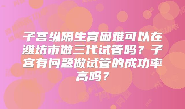 子宫纵隔生育困难可以在潍坊市做三代试管吗？子宫有问题做试管的成功率高吗？