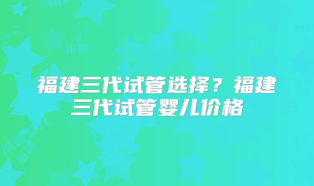 福建三代试管选择？福建三代试管婴儿价格