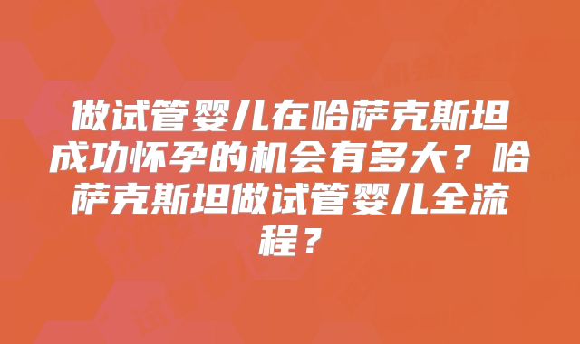 做试管婴儿在哈萨克斯坦成功怀孕的机会有多大？哈萨克斯坦做试管婴儿全流程？