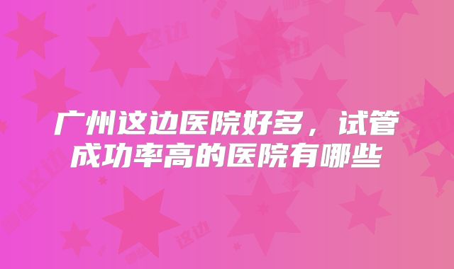 广州这边医院好多，试管成功率高的医院有哪些