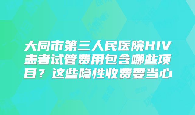 大同市第三人民医院HIV患者试管费用包含哪些项目？这些隐性收费要当心
