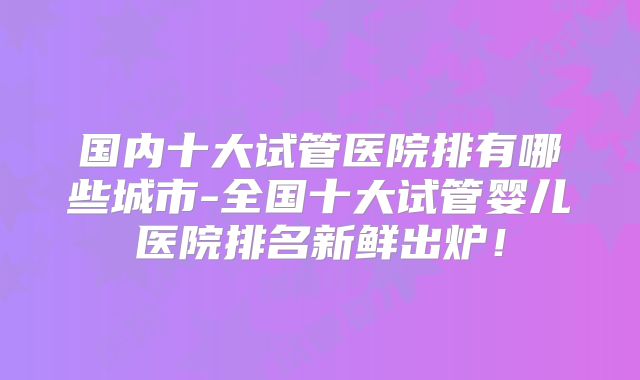 国内十大试管医院排有哪些城市-全国十大试管婴儿医院排名新鲜出炉！