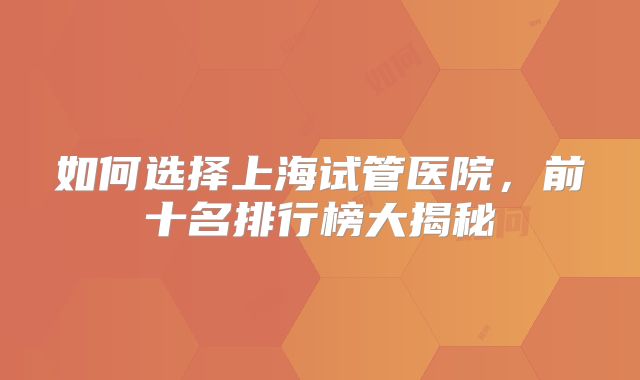 如何选择上海试管医院，前十名排行榜大揭秘