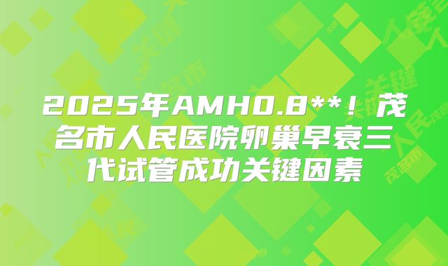 2025年AMH0.8**！茂名市人民医院卵巢早衰三代试管成功关键因素