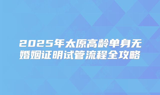 2025年太原高龄单身无婚姻证明试管流程全攻略