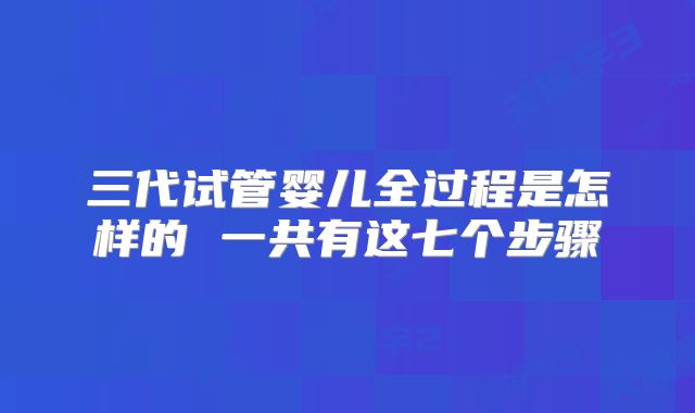 三代试管婴儿全过程是怎样的 一共有这七个步骤