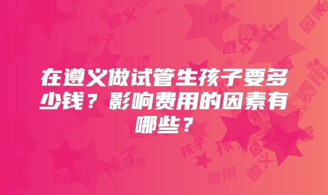 在遵义做试管生孩子要多少钱？影响费用的因素有哪些？