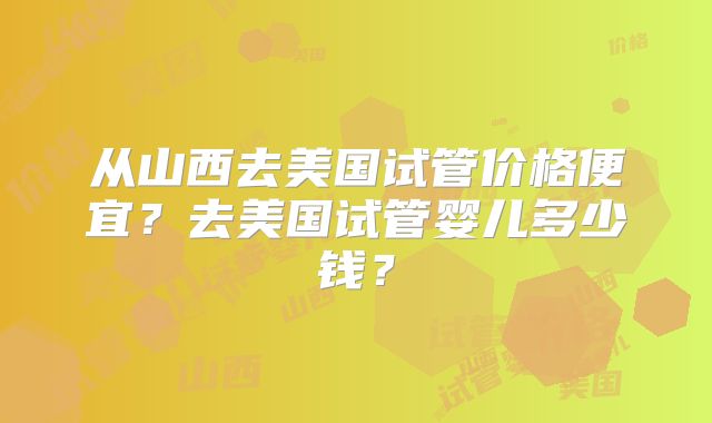从山西去美国试管价格便宜？去美国试管婴儿多少钱？