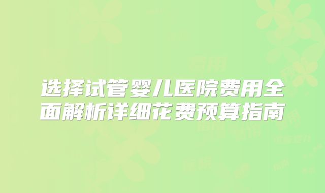 选择试管婴儿医院费用全面解析详细花费预算指南