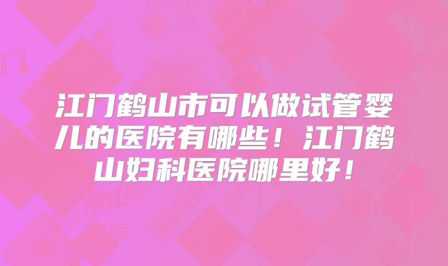江门鹤山市可以做试管婴儿的医院有哪些！江门鹤山妇科医院哪里好！