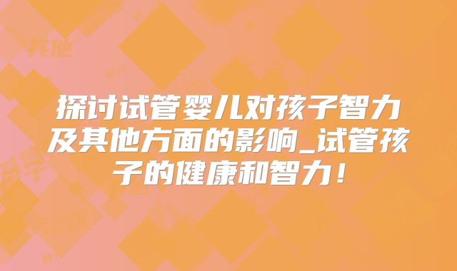 探讨试管婴儿对孩子智力及其他方面的影响_试管孩子的健康和智力！