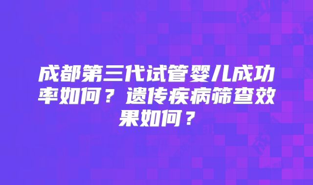 成都第三代试管婴儿成功率如何？遗传疾病筛查效果如何？