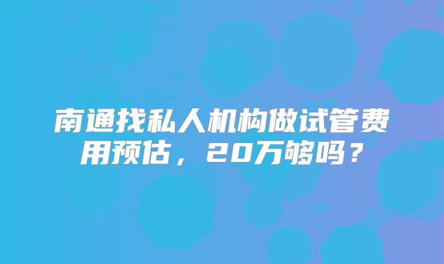 南通找私人机构做试管费用预估，20万够吗？