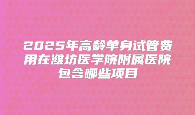 2025年高龄单身试管费用在潍坊医学院附属医院包含哪些项目