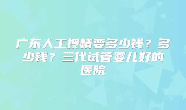 广东人工授精要多少钱？多少钱？三代试管婴儿好的医院