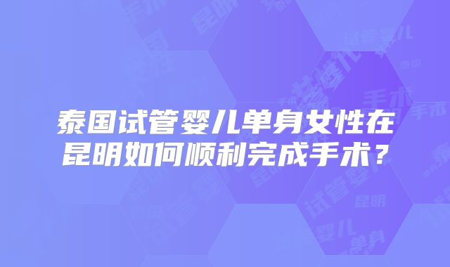 泰国试管婴儿单身女性在昆明如何顺利完成手术？