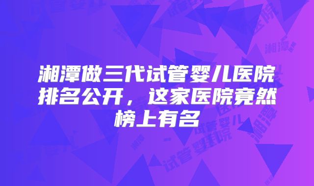 湘潭做三代试管婴儿医院排名公开，这家医院竟然榜上有名