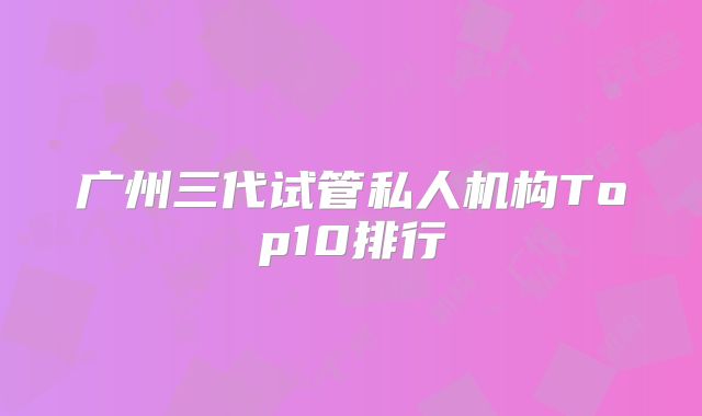 广州三代试管私人机构Top10排行