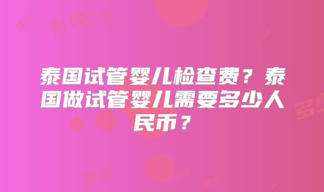 泰国试管婴儿检查费？泰国做试管婴儿需要多少人民币？