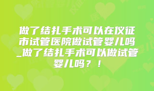 做了结扎手术可以在仪征市试管医院做试管婴儿吗_做了结扎手术可以做试管婴儿吗？！