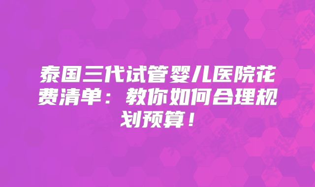 泰国三代试管婴儿医院花费清单:教你如何合理规划预算!