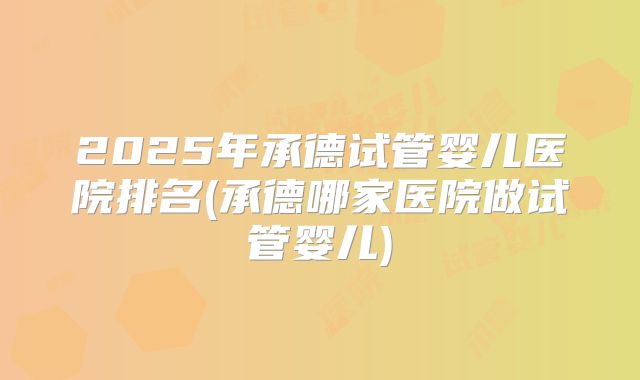 2025年承德试管婴儿医院排名(承德哪家医院做试管婴儿)