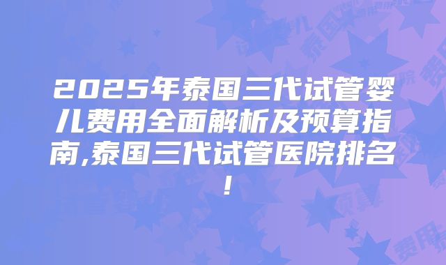 2025年泰国三代试管婴儿费用全面解析及预算指南,泰国三代试管医院排名！