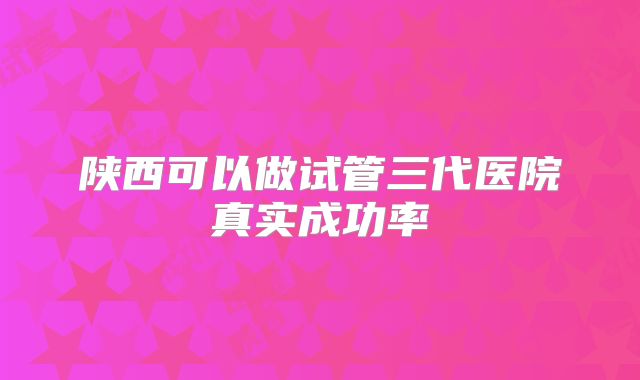 陕西可以做试管三代医院真实成功率