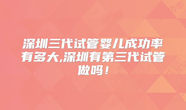 深圳三代试管婴儿成功率有多大,深圳有第三代试管做吗！