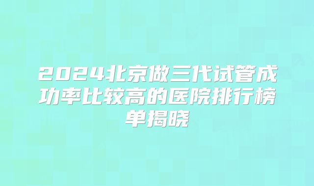 2024北京做三代试管成功率比较高的医院排行榜单揭晓