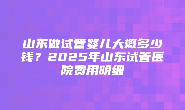 山东做试管婴儿大概多少钱？2025年山东试管医院费用明细