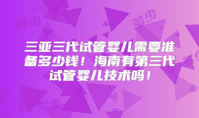 三亚三代试管婴儿需要准备多少钱！海南有第三代试管婴儿技术吗！