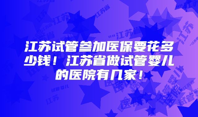 江苏试管参加医保要花多少钱！江苏省做试管婴儿的医院有几家！