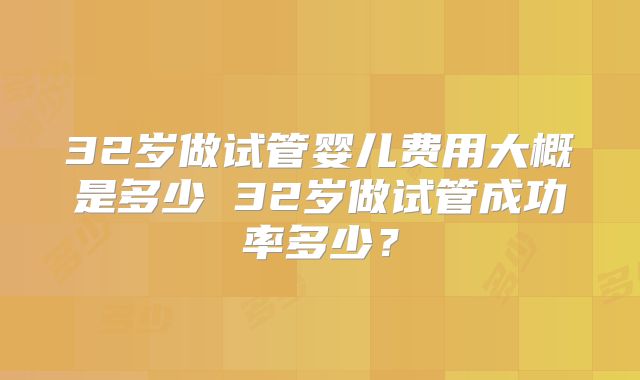 32岁做试管婴儿费用大概是多少 32岁做试管成功率多少?