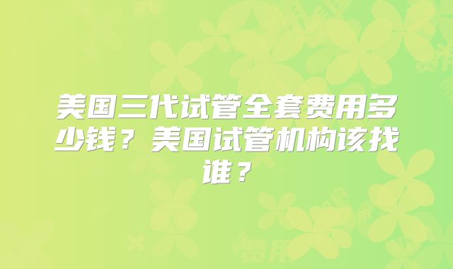 美国三代试管全套费用多少钱？美国试管机构该找谁？