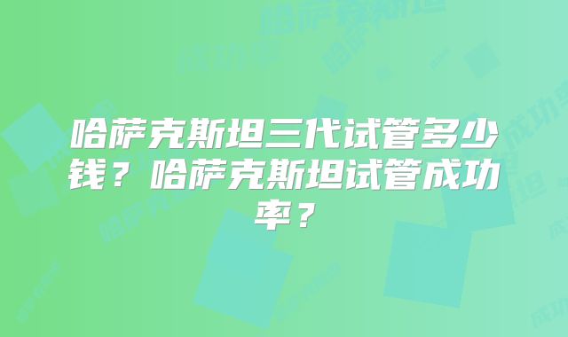 哈萨克斯坦三代试管多少钱？哈萨克斯坦试管成功率？