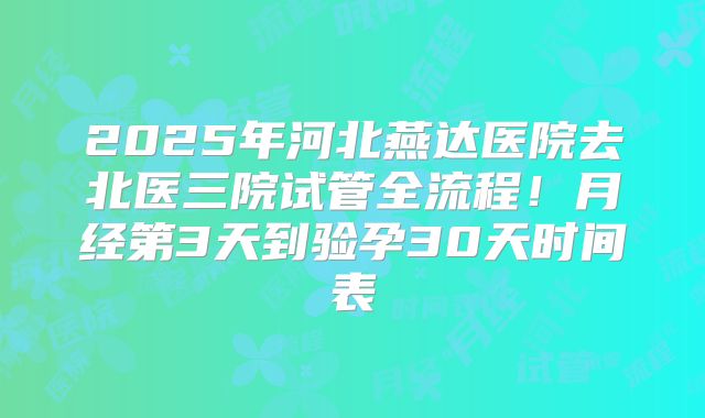 2025年河北燕达医院去北医三院试管全流程！月经第3天到验孕30天时间表