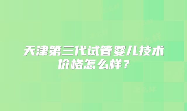 天津第三代试管婴儿技术价格怎么样？