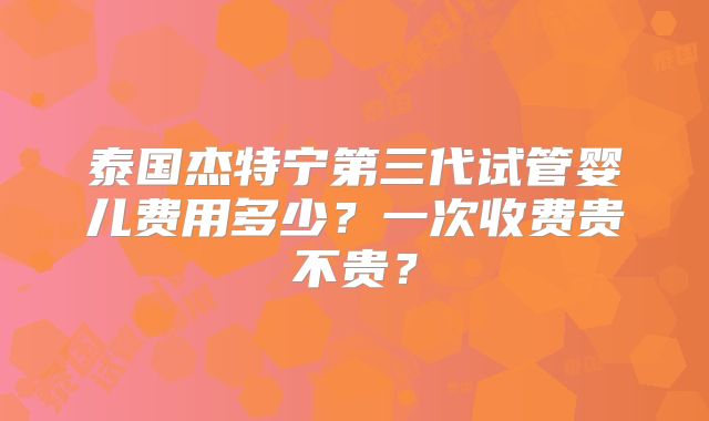 泰国杰特宁第三代试管婴儿费用多少?一次收费贵不贵?