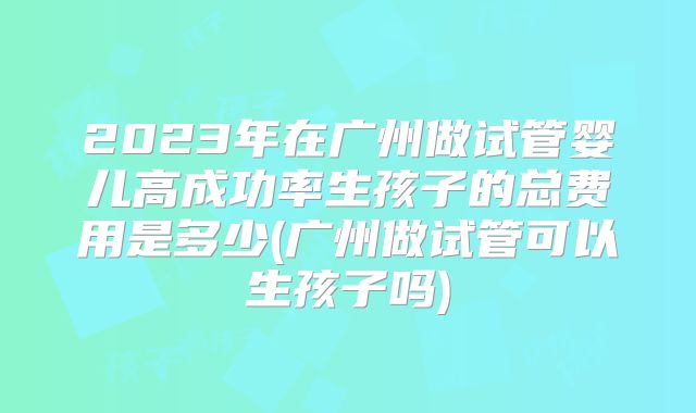2023年在广州做试管婴儿高成功率生孩子的总费用是多少(广州做试管可以生孩子吗)