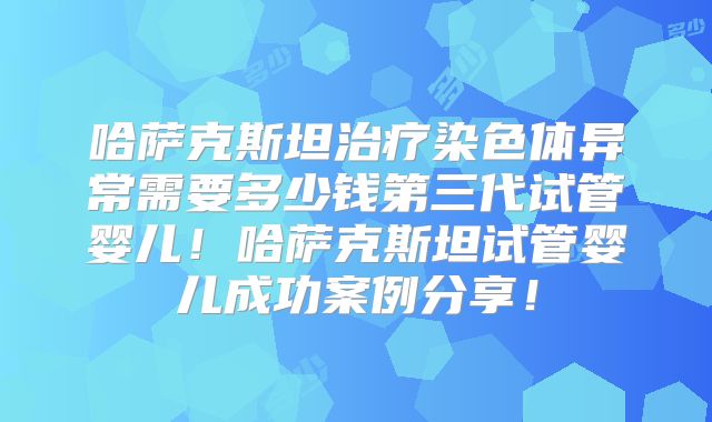 哈萨克斯坦治疗染色体异常需要多少钱第三代试管婴儿！哈萨克斯坦试管婴儿成功案例分享！