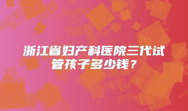 浙江省妇产科医院三代试管孩子多少钱？