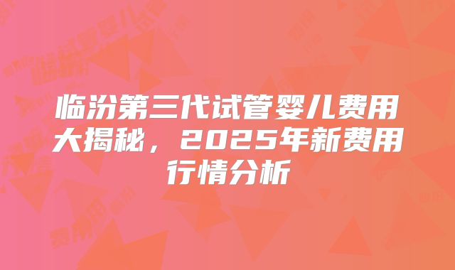 临汾第三代试管婴儿费用大揭秘，2025年新费用行情分析
