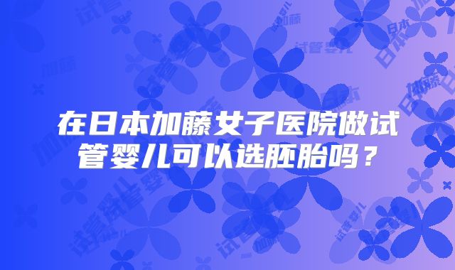 在日本加藤女子医院做试管婴儿可以选胚胎吗？