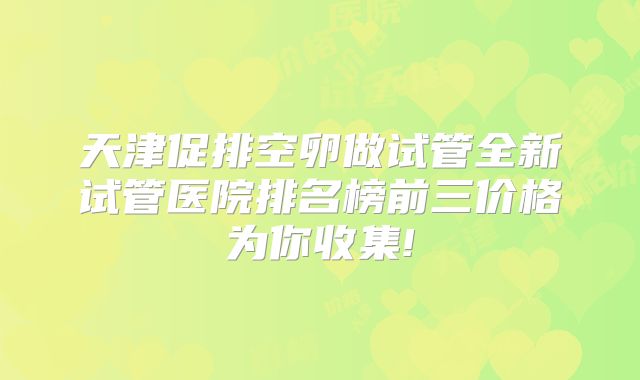 天津促排空卵做试管全新试管医院排名榜前三价格为你收集!