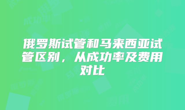 俄罗斯试管和马来西亚试管区别，从成功率及费用对比