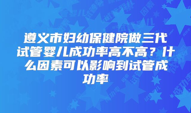 遵义市妇幼保健院做三代试管婴儿成功率高不高？什么因素可以影响到试管成功率