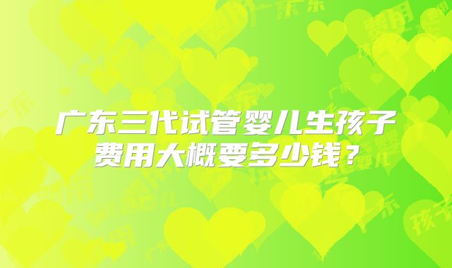 广东三代试管婴儿生孩子费用大概要多少钱？
