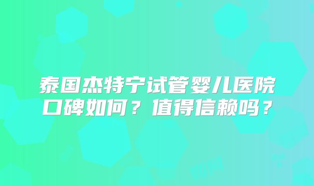 泰国杰特宁试管婴儿医院口碑如何？值得信赖吗？