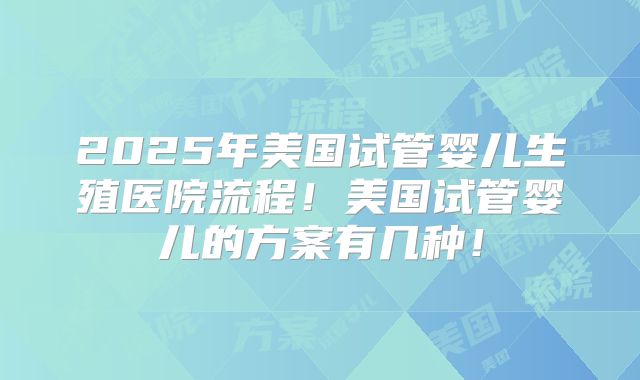 2025年美国试管婴儿生殖医院流程！美国试管婴儿的方案有几种！